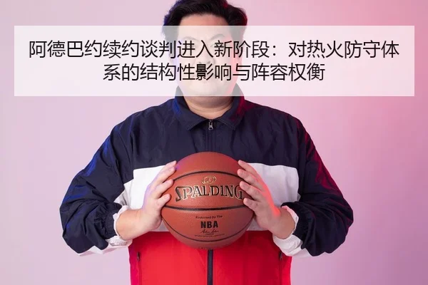 阿德巴约续约谈判进入新阶段：对热火防守体系的结构性影响与阵容权衡