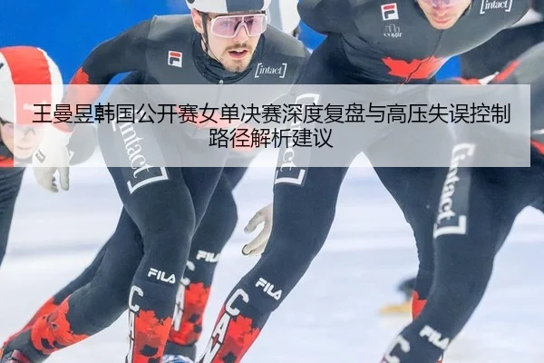 王曼昱韩国公开赛女单决赛深度复盘与高压失误控制路径解析建议